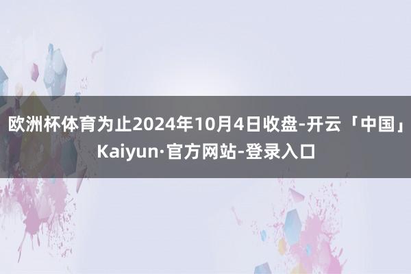 欧洲杯体育为止2024年10月4日收盘-开云「中国」Kaiyun·官方网站-登录入口