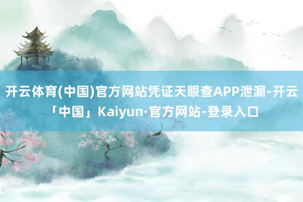 开云体育(中国)官方网站凭证天眼查APP泄漏-开云「中国」Kaiyun·官方网站-登录入口