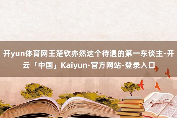 开yun体育网王楚钦亦然这个待遇的第一东谈主-开云「中国」Kaiyun·官方网站-登录入口