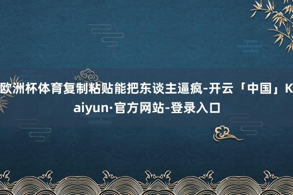 欧洲杯体育复制粘贴能把东谈主逼疯-开云「中国」Kaiyun·官方网站-登录入口