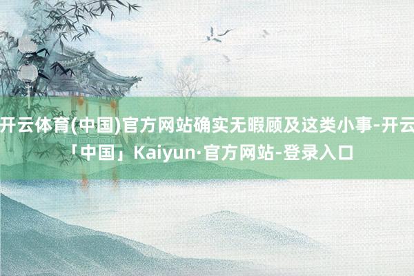 开云体育(中国)官方网站确实无暇顾及这类小事-开云「中国」Kaiyun·官方网站-登录入口