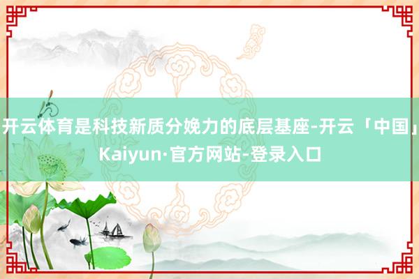 开云体育是科技新质分娩力的底层基座-开云「中国」Kaiyun·官方网站-登录入口