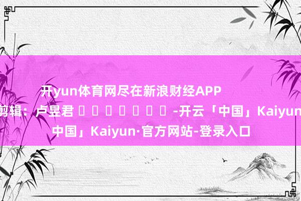 开yun体育网尽在新浪财经APP            						背负剪辑：卢昱君 							-开云「中国」Kaiyun·官方网站-登录入口