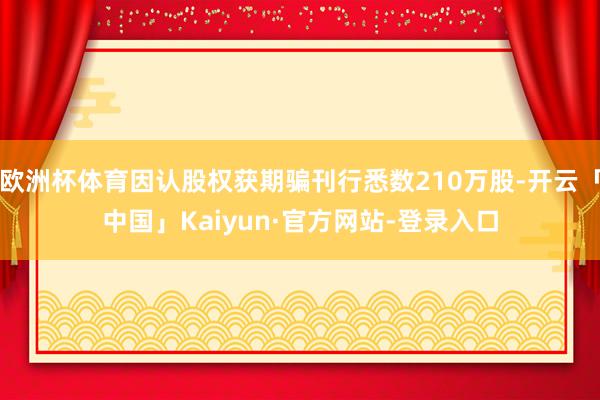 欧洲杯体育因认股权获期骗刊行悉数210万股-开云「中国」Kaiyun·官方网站-登录入口