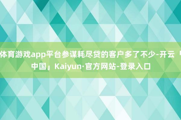 体育游戏app平台参谋耗尽贷的客户多了不少-开云「中国」Kaiyun·官方网站-登录入口