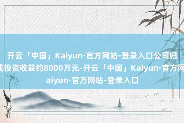 开云「中国」Kaiyun·官方网站-登录入口公司归并报表将酿成投资收益约8000万元-开云「中国」Kaiyun·官方网站-登录入口