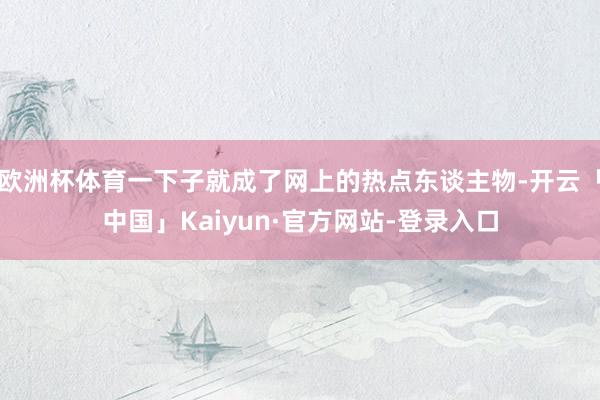 欧洲杯体育一下子就成了网上的热点东谈主物-开云「中国」Kaiyun·官方网站-登录入口