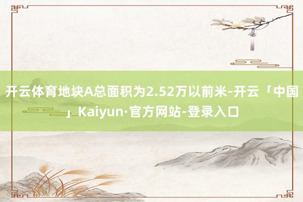 开云体育地块A总面积为2.52万以前米-开云「中国」Kaiyun·官方网站-登录入口