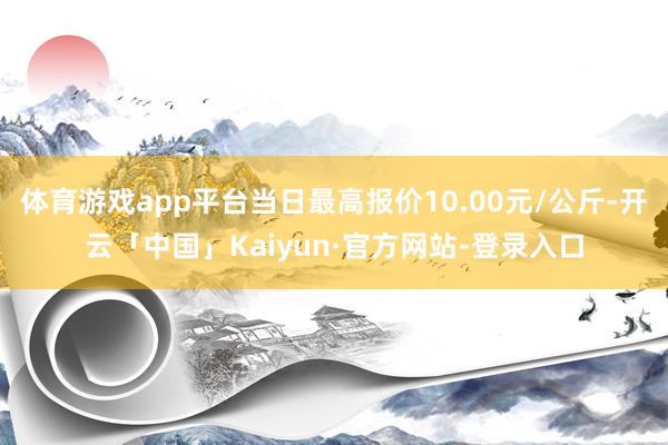 体育游戏app平台当日最高报价10.00元/公斤-开云「中国」Kaiyun·官方网站-登录入口