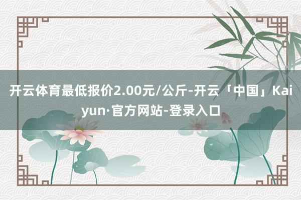 开云体育最低报价2.00元/公斤-开云「中国」Kaiyun·官方网站-登录入口