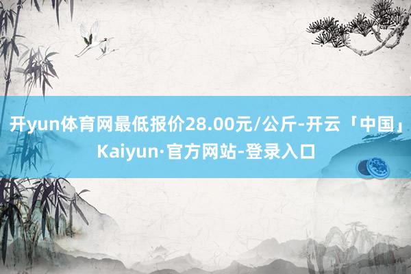 开yun体育网最低报价28.00元/公斤-开云「中国」Kaiyun·官方网站-登录入口