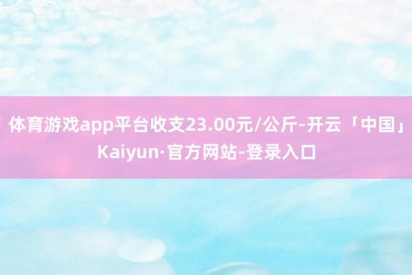 体育游戏app平台收支23.00元/公斤-开云「中国」Kaiyun·官方网站-登录入口