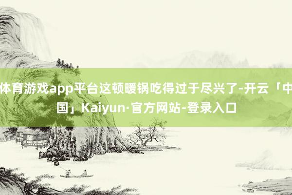 体育游戏app平台这顿暖锅吃得过于尽兴了-开云「中国」Kaiyun·官方网站-登录入口