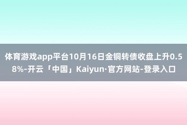 体育游戏app平台10月16日金铜转债收盘上升0.58%-开云「中国」Kaiyun·官方网站-登录入口