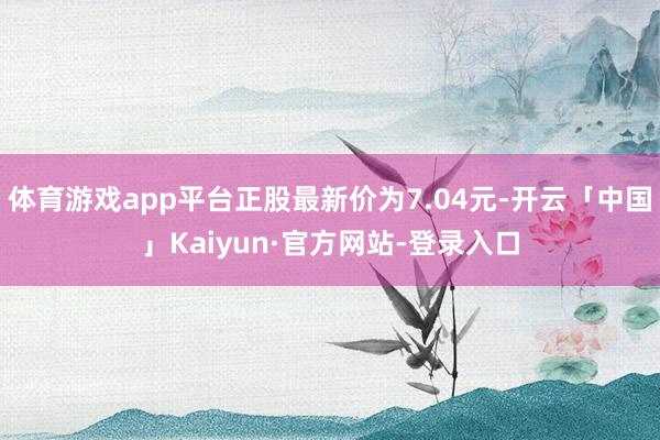 体育游戏app平台正股最新价为7.04元-开云「中国」Kaiyun·官方网站-登录入口