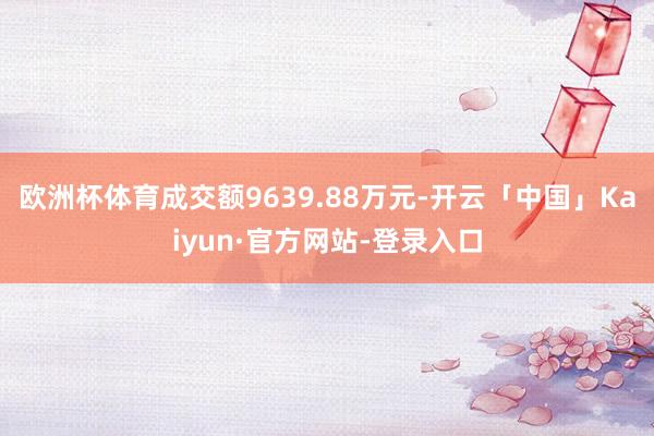 欧洲杯体育成交额9639.88万元-开云「中国」Kaiyun·官方网站-登录入口