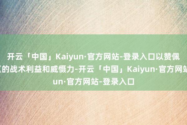 开云「中国」Kaiyun·官方网站-登录入口以赞佩伊朗在地区的战术利益和威慑力-开云「中国」Kaiyun·官方网站-登录入口