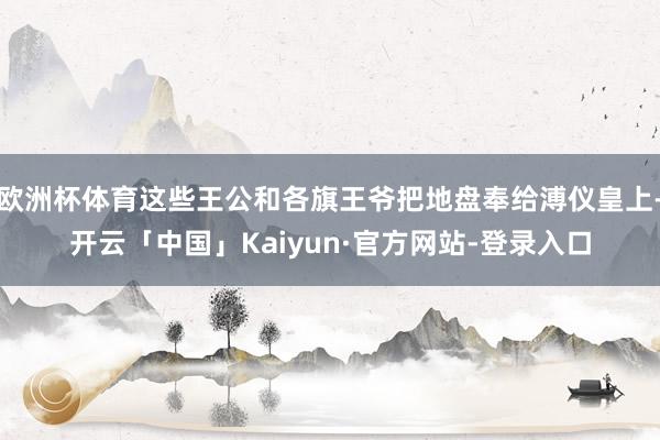 欧洲杯体育这些王公和各旗王爷把地盘奉给溥仪皇上-开云「中国」Kaiyun·官方网站-登录入口