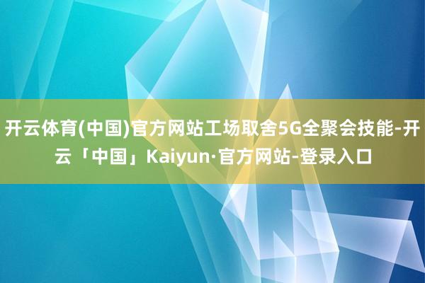 开云体育(中国)官方网站工场取舍5G全聚会技能-开云「中国」Kaiyun·官方网站-登录入口