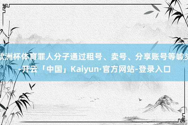 欧洲杯体育罪人分子通过租号、卖号、分享账号等噱头-开云「中国」Kaiyun·官方网站-登录入口