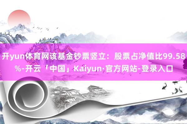 开yun体育网该基金钞票竖立：股票占净值比99.58%-开云「中国」Kaiyun·官方网站-登录入口