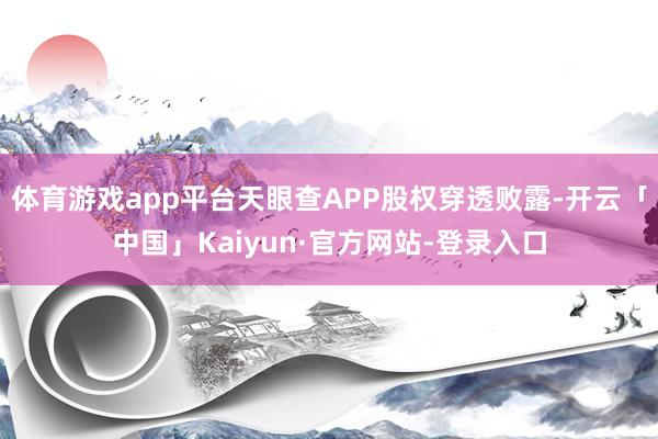 体育游戏app平台天眼查APP股权穿透败露-开云「中国」Kaiyun·官方网站-登录入口