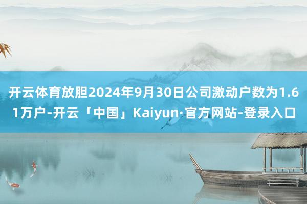 开云体育放胆2024年9月30日公司激动户数为1.61万户-开云「中国」Kaiyun·官方网站-登录入口