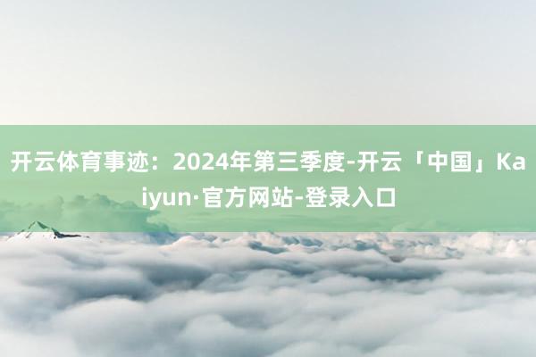 开云体育事迹：2024年第三季度-开云「中国」Kaiyun·官方网站-登录入口