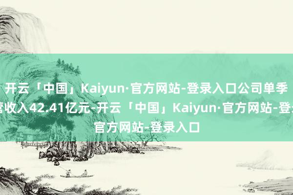 开云「中国」Kaiyun·官方网站-登录入口公司单季度主营收入42.41亿元-开云「中国」Kaiyun·官方网站-登录入口