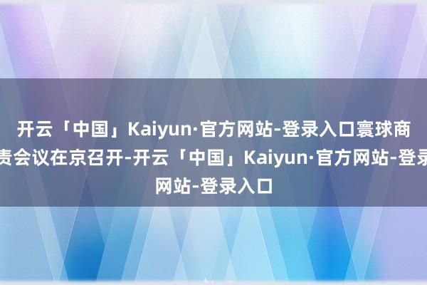 开云「中国」Kaiyun·官方网站-登录入口寰球商务职责会议在京召开-开云「中国」Kaiyun·官方网站-登录入口